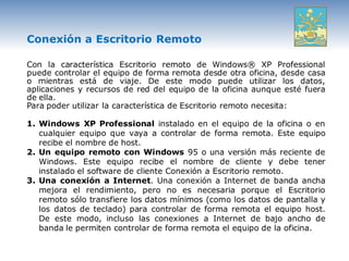 Conexión a Escritorio Remoto

Con la característica Escritorio remoto de Windows® XP Professional
puede controlar el equipo de forma remota desde otra oficina, desde casa
o mientras está de viaje. De este modo puede utilizar los datos,
aplicaciones y recursos de red del equipo de la oficina aunque esté fuera
de ella.
Para poder utilizar la característica de Escritorio remoto necesita:

1. Windows XP Professional instalado en el equipo de la oficina o en
   cualquier equipo que vaya a controlar de forma remota. Este equipo
   recibe el nombre de host.
2. Un equipo remoto con Windows 95 o una versión más reciente de
   Windows. Este equipo recibe el nombre de cliente y debe tener
   instalado el software de cliente Conexión a Escritorio remoto.
3. Una conexión a Internet. Una conexión a Internet de banda ancha
   mejora el rendimiento, pero no es necesaria porque el Escritorio
   remoto sólo transfiere los datos mínimos (como los datos de pantalla y
   los datos de teclado) para controlar de forma remota el equipo host.
   De este modo, incluso las conexiones a Internet de bajo ancho de
   banda le permiten controlar de forma remota el equipo de la oficina.
 