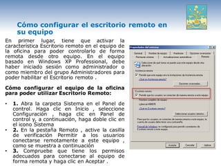 Cómo configurar el escritorio remoto en
     su equipo
En primer lugar, tiene que activar la
característica Escritorio remoto en el equipo de
la oficina para poder controlarlo de forma
remota desde otro equipo. En el equipo
basado en Windows XP Professional, debe
haber iniciado sesión como administrador o
como miembro del grupo Administradores para
poder habilitar el Escritorio remoto .

Cómo configurar el equipo de la oficina
para poder utilizar Escritorio Remoto:

•   1. Abra la carpeta Sistema en el Panel de
    control. Haga clic en Inicio , seleccione
    Configuración , haga clic en Panel de
    control y, a continuación, haga doble clic en
    el icono Sistema
•   2. En la pestaña Remoto , active la casilla
    de verificación Permitir a los usuarios
    conectarse remotamente a este equipo ,
    como se muestra a continuación
•   3. Compruebe que tiene los permisos
    adecuados para conectarse al equipo de
    forma remota y haga clic en Aceptar .
 