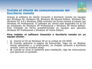 Instale el cliente de comunicaciones del
Escritorio remoto
Gracias al software de cliente Conexión a Escritorio remoto los equipos
con Windows 95, Windows 98, Windows 98 Second Edition, Windows Me,
Windows NT 4.0 o Windows 2000 controlar de forma remota el equipo con
Windows XP Professional. El software de cliente está disponible en el CD
de instalación de Windows XP Professional y Windows XP Home Edition.
Está instalado de forma predeterminada en equipos que ejecutan
Windows XP Professional y Windows XP Home Edition.

Para instalar el software Conexión a Escritorio remoto en un
equipo cliente:

•   1. Inserte el CD de Windows XP en la unidad de CD–ROM.
•   2. Cuando aparezca la página de bienvenida, haga clic en Realizar
    tareas adicionales y, a continuación, en Instalar conexión a Escritorio
    remoto. como se muestra abajo.
•   3. Cuando se inicie el Asistente para instalación, siga las instrucciones
    que aparecen en pantalla.
 
