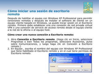 Cómo iniciar una sesión de escritorio
remoto
Después de habilitar el equipo con Windows XP Professional para permitir
conexiones remotas y después de instalar el software de cliente en un
equipo cliente basado en Windows, ya puede iniciar sesión en el Escritorio
remoto. Primero debe establecer una una conexión de red privada virtual
VPN o una conexión de servicio de acceso remoto desde el equipo cliente
a la red de la oficina o al equipo host.

Cómo crear una nueva conexión a Escritorio remoto:

1. Abra Conexión a Escritorio remoto. (Haga clic en Inicio, seleccione
   Programas o bien Todos los programas, seleccione Accesorios, pulse
   sobre Comunicaciones, y luego haga clic en Conexión a Escritorio
   remoto.)
2. En Equipo , escriba el nombre del equipo con Windows XP Professional
   que tiene habilitado el Escritorio remoto y en el cual tiene permisos de
   Escritorio remoto.
 