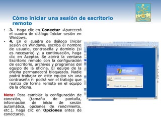 Cómo iniciar una sesión de escritorio
     remoto
•   3. Haga clic en Conectar .Aparecerá
    el cuadro de diálogo Iniciar sesión en
    Windows.
•   4. En el cuadro de diálogo Iniciar
    sesión en Windows. escriba el nombre
    de usuario, contraseña y dominio (si
    es necesario) y, a continuación, haga
    clic en Aceptar. Se abrirá la ventana
    Escritorio remoto con la configuración
    de escritorio, archivos y programas del
    equipo de la oficina. El equipo de la
    oficina permanecerá bloqueado. Nadie
    podrá trabajar en este equipo sin una
    contraseña ni podrá ver el trabajo que
    realiza de forma remota en el equipo
    de la oficina.

Nota: Para cambiar la configuración de
conexión,    (tamaño       de    pantalla,
información    de   inicio    de   sesión
automática, opciones de rendimiento,
etc.), haga clic en Opciones antes de
conectarse.
 