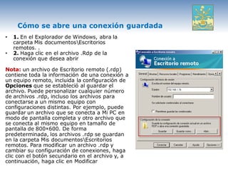 Cómo se abre una conexión guardada
•   1. En el Explorador de Windows, abra la
    carpeta Mis documentosEscritorios
    remotos. .
•   2. Haga clic en el archivo .Rdp de la
    conexión que desea abrir

Nota: un archivo de Escritorio remoto (.rdp)
contiene toda la información de una conexión a
un equipo remoto, incluida la configuración de
Opciones que se estableció al guardar el
archivo. Puede personalizar cualquier número
de archivos .rdp, incluso los archivos para
conectarse a un mismo equipo con
configuraciones distintas. Por ejemplo, puede
guardar un archivo que se conecta a Mi PC en
modo de pantalla completa y otro archivo que
se conecta al mismo equipo en tamaño de
pantalla de 800×600. De forma
predeterminada, los archivos .rdp se guardan
en la carpeta Mis documentosEscritorios
remotos. Para modificar un archivo .rdp y
cambiar su configuración de conexiones, haga
clic con el botón secundario en el archivo y, a
continuación, haga clic en Modificar
 