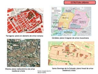 ESTRUTURA URBANA




Tarragona: plano en dameiro de orixe romana
                                                                 Córdoba: plano irregular de orixe musulmana




Vitoria: plano radiocéntrico de orixe                            Santo Domingo de la Calzada: plano lineal de orixe
         medieval cristiá               Fontes: Google Earth e              medieval cristiá
                                        Manuel Ibáñez
 