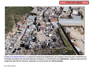 ESTRUTURA URBANA




A época do desarrollismo e a afluencia masiva de poboación con escasos recursos para instalarse en
vivendas provistas dos servizos básicos fomentou o crecemento do chabolismo, aspecto que pervive
nalgunhas periferias urbanas, baseado na construción de infravivendas

Fonte: Manuel Ibáñez
 