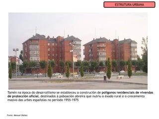ESTRUTURA URBANA




Tamén na época do desarrollismo se estableceu a construción de polígonos residenciais de vivendas
de protección oficial, destinados á poboación obreira que nutríu o éxodo rural e o crecemento
masivo das urbes españolas no período 1955-1975



Fonte: Manuel Ibáñez
 