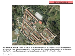 ESTRUTURA URBANA




Nas periferias urbanas tamén proliferan os espazos residenciais de vivendas unifamiliares (adosadas
ou exentas), inmersas en plena natureza e con servizos destinados a unha poboación de renda media-
alta. Tenden a planificarse con estruturas regulares e densidade de edificación baixa.
Fonte: Google Earth
 