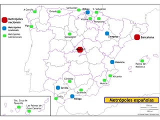 Santander         Bilbao   S. Sebastián
               A Coruña
                                Oviedo


Metrópoles                                                   Vitoria
nacionais                                                                 Pamplona
               Vigo
Metrópoles
rexionais
Metrópoles
subrexionais                                 Valladolid                                 Zaragoza            Barcelona



                                                          Madrid



                                                                                             Valencia
                                                                                                        Palma de
                                                                                                        Mallorca



                                                                                           Alicante
                                             Córdoba
                                                                               Murcia
                                         Sevilla
                                                          Granada
                                     Cádiz
                                                       Málaga
     Sta. Cruz de                                                                        Metrópoles españolas
     Tenerife
                Las Palmas de
                Gran Canaria
 