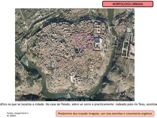 MORFOLOXÍA URBANA




ráfico no que se localiza a cidade. No caso de Toledo, sobre un cerro e practicamente rodeado polo río Texo, acentúa

     Fontes: Google Earth e                Predominio dun trazado irregular, con rúas estreitas e crecemento orgánico
     M. Ibáñez
 