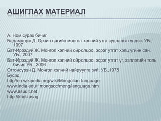 АШИГЛАХ МАТЕРИАЛ
А. Ном сурах бичиг
Бадамдорж Д. Орчин цагийн монгол хэлний утга судлалын үндэс. УБ.,
1997
Бат-Ирээдүй Ж. Монгол хэлний ойролцоо, эсрэг утгат хэлц үгийн сан.
УБ., 2007
Бат-Ирээдүй Ж. Монгол хэлний ойролцоо, эсрэг утгат үг, хэллэгийн толь
бичиг. УБ., 2006
Отгонсүрэн Д. Монгол хэлний найруулга зүй. УБ.,1975
Бусад
http//en.wikipedia org/wiki/Mongolian language
www.india edu/~mongsoc/mong/language.htm
www.asuult.net
http //khelzasag

 