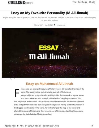 Essay on My Favourite Personality (M Ali Jinnah)
english essays for class or grade (1st, 2nd, 3rd, 4th, 5th, 6th, 7th, 8th, 9th, 10th) fsc, fa, ics (11th, 12th) ba bsc (3rd & 4th year)
css, pms, ielts students
Editorial Staff • May 9, 2019  4 minutes read
F
Essay on Muhammad Ali Jinnah
ew people can change the course of history. Fewer still can alter the map of the
world. The reason is that such dramatic reversals of fortune are
always subjected to big obstacles and high risks. But the work of a great leader
is to turn a weakness into strength, obstacles into stepping-stones and risks
into inspiration and triumph. The Quaid-e-Azam did the same for the Muslims of British
India and got them liberated from the yoke of subjection. Having laid the foundation of
the biggest Muslim state in the world, he verily changed the map of the world and
altered the course of history and thus became one of the greatest political leaders and
statesmen the Indo Pakistan Muslims ever had.
thecollegestudy.net
1/6
The College Study
Appeared first @ www.thecollegestudy.net
https://w
w
w
.thecollegestudy.net/
 