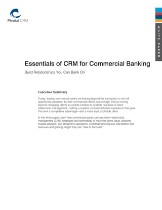 W H I T E
                                                                                               P A P E R
Essentials of CRM for Commercial Banking
Build Relationships You Can Bank On




       Executive Summary
       Today, leading commercial banks are looking beyond the transaction to the full
       opportunity presented by their commercial clients. Accordingly, they’re moving
       beyond managing clients as simple contacts to a whole new level of client
       relationship management, crafting a superior commercial client experience that gives
       the bank a competitive advantage—and a more loyal, profitable client.

       In this white paper, learn how commercial banks can use client relationship
       management (CRM) strategies and technology to maximize client value, become
       trusted advisors, and streamline operations, contributing to top-line and bottom-line
       revenues and gaining insight they can “take to the bank.”
 