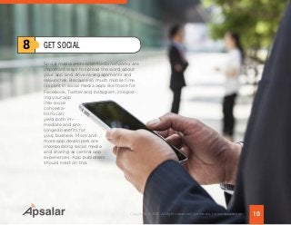 Social media and social media networks are
important ways to spread the word about
your app and drive re-engagements and
relaunches. Because so much mobile time
is spent in social media apps like those for
Facebook, Twitter and Instagram, integrat-
ing your app
into social
conversa-
tions can
yield both im-
mediate and pro-
longed benefits for
your business. More and
more app developers are
incorporating social media
and sharing as central app
experiences. App publishers
should insist on this.
8
10Copyright © 2015 All rights reserved worldwide. | www.apsalar.com
GET SOCIAL
 