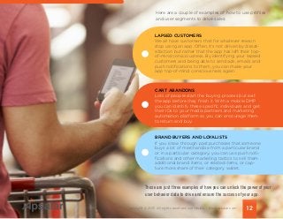12Copyright © 2015 All rights reserved worldwide. | www.apsalar.com
Here are a couple of examples of how to use profiles
and user segments to drive sales:
Those are just three examples of how you can unlock the power of your
user behavior data to drive and ensure the success of your app.
We all have customers that for whatever reason
stop using an app. Often, it’s not driven by dissat-
isfaction but rather that the app has left their top-
of-mind consciousness. By identifying your lapsed
customers and being able to send ads, emails and
push notifications to them, you can make your
app top-of-mind consciousness again.
Lots of people start the buying process but exit
the app before they finish it. With a mobile DMP
you can identify these specific individuals and get
their IDs to your media partners and marketing
automation platform so you can encourage them
to return and buy.
If you know through past purchases that someone
buys a lot of merchandise from a particular brand
or in a particular category, you can use push noti-
fications and other marketing tactics to sell them
additional brand items, or related items, or cap-
ture more share of their category wallet.
LAPSED CUSTOMERS
CART ABANDONS
BRAND BUYERS AND LOYALISTS
 