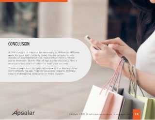 A final thought. It may not be necessary to deliver on all these
areas for your app; certainly there may be unique circum-
stances or characteristics that make one or more of these
points irrelevant. But this list of app success factors offers a
strong starting point on which to build your success.
The most important thing to remember is that like any other
worthwhile thing, app marketing success requires strategy,
insight and ongoing dedication to make happen.
CONCLUSION
13Copyright © 2015 All rights reserved worldwide. | www.apsalar.com
 