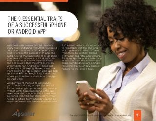 We speak with dozens of brand leaders
every week, including many that have ques-
tions about what sorts of best practices
exist to ensure the success of an app. The
good news is that successful apps do share
a number of characteristics, and we’ll dis-
cuss the most important of these below.
The bad news is that the competitive en-
vironment for an Android or iPhone app
is intensely challenging. Recent show that
there are more than 1.5 million paid and free
apps available on Google Play, and almost
as many - 1.4 million - available on the Ap-
ple App Store.
We don’t point that out to discourage
you from introducing an app - far from it.
Rather, we bring it up because any compa-
ny that wants to be successful in the app
arena needs to recognize that it takes real,
sustained commitment. That commitment
needs to extend from initial concepting to
ongoing support and feature development.
THE 9 ESSENTIAL TRAITS
OF A SUCCESSFUL iPHONE
OR ANDROID APP
2Copyright © 2015 All rights reserved worldwide. | www.apsalar.com
Before we continue, it’s important
to remember that the challeng-
es for games are rather different
from those for utilities, produc-
tivity apps and retail applications.
Because Apsalar works with many
of the leaders in the mcommerce
arena worldwide, we are going to
focus this eguide on key success
factors for the latter group.
 