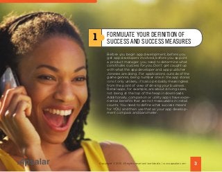 Before you begin app development, before you
get app developers involved, before you appoint
a product manager, you need to determine what
constitutes success for you. Don’t get caught up
with what the app developer and app publisher
Joneses are doing. For applications outside of the
game genres, being number one in the app stores
is not only unlikely, it’s also probably meaningless
from the point of view of driving your business.
Retail apps, for example, are about driving sales,
not being at the top of the heap in downloads.
Additionally, companion or utility apps have expe-
riential benefits that are not measurable in install
counts. You need to define what success means
for YOU, and then use that as your app develop-
ment compass and barometer.
1 FORMULATE YOUR DEFINITION OF
SUCCESS AND SUCCESS MEASURES
3Copyright © 2015 All rights reserved worldwide. | www.apsalar.com
 