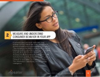 Successful apps are much more likely than
average to have mobile app measurement and
attribution platforms in place before they launch.
They recognize the need to understand consumer
behavior, both to see what is working in their apps
and well as to identify and improve what isn’t.
Without the ability to see and understand in-app
user behavior for your Android and iPhone app,
you’ll have to rely on hunches to assess customer
satisfaction and define your optimization plan.
This information is absolutely critical business
intelligence.
2 MEASURE AND UNDERSTAND
CONSUMER BEHAVIOR IN YOUR APP
4Copyright © 2015 All rights reserved worldwide. | www.apsalar.com
 