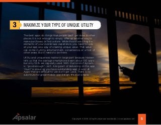 The best apps do things that people can’t get done in other
places. It is not enough to simply offer up another way to
make purchases or find a store. While those tasks may be
elements of your overall app experience, you need to look
at your app as a way of creating unique value. That value
can come in utility, entertainment, convenience, or a host of
other areas. But it needs to be there.
Utility and uniqueness matter in large part because Nielsen
tells us that the average smartphone bears about 100 apps
but only 10-15 are regularly used. With that kind of dynam-
ic, “good enough”...isn’t. A big part of delivering on this app
“must” is ensuring you have outstanding app UI and UE.
Apps that are difficult to use don’t get used. There is no
substitute for great mobile app design. It’s that simple.
3 MAXIMIZE YOUR TYPE OF UNIQUE UTILITY
5Copyright © 2015 All rights reserved worldwide. | www.apsalar.com
 
