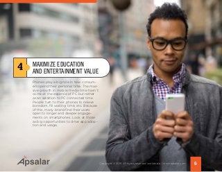 Phones play a big role in how consum-
ers spend their personal time. The mas-
sive growth in mobile media time hasn’t
come at the expense of PC but rather
as an addition to PC connected time.
People turn to their phones to relieve
boredom, fill waiting time, etc. Because
of this, many brand find their users
open to longer and deeper engage-
ments on smartphones. Look at those
as big opportunities to drive app adop-
tion and usage.
4 MAXIMIZE EDUCATION
AND ENTERTAINMENT VALUE
6Copyright © 2015 All rights reserved worldwide. | www.apsalar.com
 