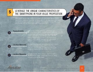 You could argue that this is a corollary to the point above, but it
warrants a separate discussion because it is so important. An app
should leverage what’s unique about smartphone versus PC use,
specifically any of the following characteristics:
7Copyright © 2015 All rights reserved worldwide. | www.apsalar.com
5 LEVERAGE THE UNIQUE CHARACTERISTICS OF
THE SMARTPHONE IN YOUR VALUE PROPOSITION
People have their phones with them all
the time. That gives you an opportunity to
create new touchpoints, like serving people
while commuting, standing in line, etc. An
often-cited example here is incorporating
a bar code scanner people can use while
shopping brick and mortar stores.
Hyperportability
Because consumers have phones with them
while away from desks or the sofa, they
offer an opportunity to add value through
location-based services and utility.
Location-Relevance
Location-Relevance Smartphones offer unique ways to com-
municate to users. Leverage them to help
ensure a successful app.
b
c
a
 