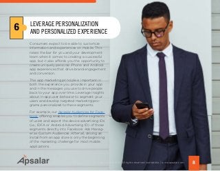 Consumers expect to be able to customize
information and experiences on mobile. This
raises the bar for you and your development
team when it comes to creating a successful
app, but it also affords you the opportunity to
create uniquely personal iPhone and Android
app experiences that drive brand engagement
and conversion.
This app marketing principle is important in
both the experience you provide in your app
and in the messages you use to drive people
back to your app over time. Leverage insights
about in-app user behavior to segment your
users and develop targeted marketing pro-
grams personalized to these segments.
For example, our Apsalar Audiences for Face-
book offering enables you to define segments
of users and export the device advertising IDs
(i.e., IDFA or Android Advertising ID) of those
segments directly into Facebook Ads Manag-
er as Custom Audiences. After all, driving an
install from an app store is only the beginning
of the marketing challenge for most mobile
applications.
6
8Copyright © 2015 All rights reserved worldwide. | www.apsalar.com
LEVERAGE PERSONALIZATION
AND PERSONALIZED EXPERIENCE
 