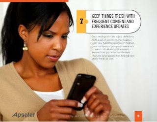 Succeeding with an app is definitely
NOT a set-it-and-forget it proposi-
tion. You need to constantly freshen
your content to give people reasons
to return. In addition, you need to
ensure that you incorporate new
features and capabilities to keep the
utility fresh as well.
7
9Copyright © 2015 All rights reserved worldwide. | www.apsalar.com
KEEP THINGS FRESH WITH
FREQUENT CONTENT AND
EXPERIENCE UPDATES
 