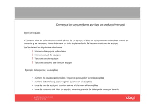 Demanda de consumidores por tipo de producto/mercado


Bien con equipo


Cuando el bien de consumo esta unido al uso de un equipo, la tasa de equipamiento reemplaza la tasa de 
usuarios y es necesario hacer intervenir un dato suplementario, la frecuencia de uso del equipo. 
Así se tienen las siguientes relaciones: 
           Número de equipos potenciales 
           Número actual de equipos 
           Tasa de uso de equipos 
           Tasa de consumo del bien por equipo 


 Ejemplo: detergente y lavavajillas 


        • número de equipos potenciales: hogares que pueden tener lavavajillas 
        • número actual de equipos: hogares que tienen lavavajillas 
        • tasa de uso de equipos: cuantas veces al día usan el lavavajillas 
        • tasa de consumo del bien por equipo: cuantos gramos de detergente usan por lavado 
 