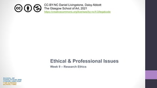 Ethical & Professional Issues
Week 9 – Research Ethics
CC-BY-NC Daniel Livingstone, Daisy Abbott
The Glasgow School of Art, 2021
https://creativecommons.org/licenses/by-nc/4.0/legalcode
 