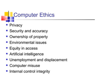 Computer Ethics
 Privacy
 Security and accuracy
 Ownership of property
 Environmental issues
 Equity in access
 Artificial intelligence
 Unemployment and displacement
 Computer misuse
 Internal control integrity
 