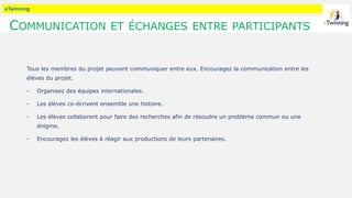 eTwinning
COMMUNICATION ET ÉCHANGES ENTRE PARTICIPANTS
Tous les membres du projet peuvent communiquer entre eux. Encouragez la communication entre les
élèves du projet.
- Organisez des équipes internationales.
- Les élèves co-écrivent ensemble une histoire.
- Les élèves collaborent pour faire des recherches afin de résoudre un problème commun ou une
énigme.
- Encouragez les élèves à réagir aux productions de leurs partenaires.
 