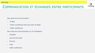 eTwinning
COMMUNICATION ET ÉCHANGES ENTRE PARTICIPANTS
Des outils de communication:
- Emails
- Outils numériques tels que wikis et blogs
- Vidéo conférence
Des outils de communication sur le TwinSpace:
- TwinMail
- Journal de projet
- Forums
- Chat
- Vidéo conférence
 