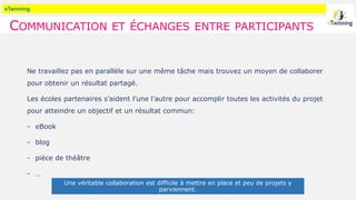 eTwinning
COMMUNICATION ET ÉCHANGES ENTRE PARTICIPANTS
Ne travaillez pas en parallèle sur une même tâche mais trouvez un moyen de collaborer
pour obtenir un résultat partagé.
Les écoles partenaires s’aident l’une l’autre pour accomplir toutes les activités du projet
pour atteindre un objectif et un résultat commun:
- eBook
- blog
- pièce de théâtre
- …
Une véritable collaboration est difficile à mettre en place et peu de projets y
parviennent.
 