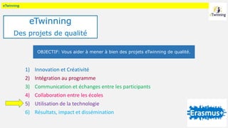 eTwinning
1) Innovation et Créativité
2) Intégration au programme
3) Communication et échanges entre les participants
4) Collaboration entre les écoles
5) Utilisation de la technologie
6) Résultats, impact et dissémination
OBJECTIF: Vous aider à mener à bien des projets eTwinning de qualité.
eTwinning
Des projets de qualité
 