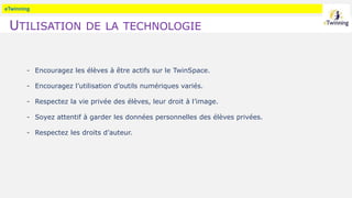 eTwinning
UTILISATION DE LA TECHNOLOGIE
- Encouragez les élèves à être actifs sur le TwinSpace.
- Encouragez l’utilisation d’outils numériques variés.
- Respectez la vie privée des élèves, leur droit à l’image.
- Soyez attentif à garder les données personnelles des élèves privées.
- Respectez les droits d’auteur.
 
