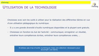 eTwinning
UTILISATION DE LA TECHNOLOGIE
Choisissez avec soin les outils à utiliser pour la réalisation des différentes tâches en vue
d’une utilisation pédagogique du numérique.
- Il y a une grande diversité d’outils numériques disponibles et la plupart sont gratuits.
- Choisissez en fonction du but de l’activité : communiquer, enregistrer un résultat,
entraîner leurs compétences écrites, entraîner leurs compétences orales, …
N’utilisez pas trop d’outils numériques mais une sélection nécessaire pour
accomplir une tâche.
 