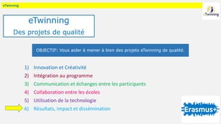 eTwinning
1) Innovation et Créativité
2) Intégration au programme
3) Communication et échanges entre les participants
4) Collaboration entre les écoles
5) Utilisation de la technologie
6) Résultats, impact et dissémination
OBJECTIF: Vous aider à mener à bien des projets eTwinning de qualité.
eTwinning
Des projets de qualité
 