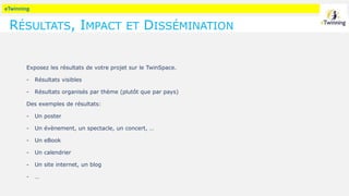 eTwinning
RÉSULTATS, IMPACT ET DISSÉMINATION
Exposez les résultats de votre projet sur le TwinSpace.
- Résultats visibles
- Résultats organisés par thème (plutôt que par pays)
Des exemples de résultats:
- Un poster
- Un évènement, un spectacle, un concert, …
- Un eBook
- Un calendrier
- Un site internet, un blog
- …
 