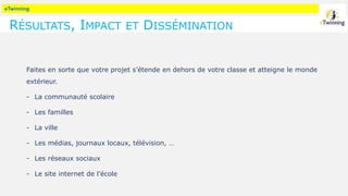 eTwinning
RÉSULTATS, IMPACT ET DISSÉMINATION
Faites en sorte que votre projet s’étende en dehors de votre classe et atteigne le monde
extérieur.
- La communauté scolaire
- Les familles
- La ville
- Les médias, journaux locaux, télévision, …
- Les réseaux sociaux
- Le site internet de l’école
 