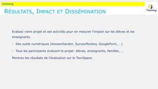 eTwinning
RÉSULTATS, IMPACT ET DISSÉMINATION
Evaluez votre projet et ses activités pour en mesurer l’impact sur les élèves et les
enseignants.
- Des outils numériques (AnswerGarden, SurveyMonkey, GoogleForm, …)
- Tous les participants évaluent le projet: élèves, enseignants, familles, …
Montrez les résultats de l’évaluation sur le TwinSpace.
 