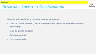 eTwinning
RÉSULTATS, IMPACT ET DISSÉMINATION
Valorisez votre projet et le travail de tous les partenaires.
- Label de Qualité National (chaque enseignant peut prétendre au label de manière
individuelle).
- Label de Qualité Européen
- Concours national
- Concours européen
 
