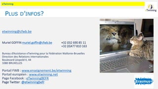 eTwinning
PLUS D’INFOS?
etwinning@cfwb.be
Muriel GOFFIN muriel.goffin@cfwb.be +32 (0)2 690 85 11
+32 (0)477 810 163
Bureau d’Assistance eTwinning pour la Fédération Wallonie-Bruxelles
Direction des Relations internationales
Boulevard Léopold II, 44
1080 BRUXELLES
Portail FWB : www.enseignement.be/etwinning
Portail européen : www.etwinning.net
Page Facebook : eTwinningBEFR
Page Twitter: @etwinningbefr
 