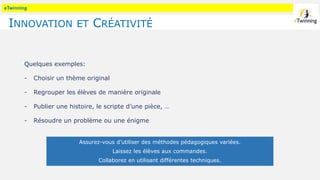 eTwinning
INNOVATION ET CRÉATIVITÉ
Quelques exemples:
- Choisir un thème original
- Regrouper les élèves de manière originale
- Publier une histoire, le scripte d’une pièce, …
- Résoudre un problème ou une énigme
Assurez-vous d’utiliser des méthodes pédagogiques variées.
Laissez les élèves aux commandes.
Collaborez en utilisant différentes techniques.
 