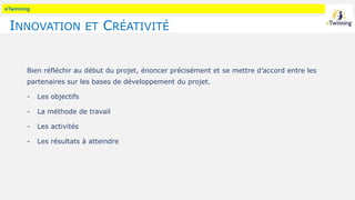 eTwinning
INNOVATION ET CRÉATIVITÉ
Bien réfléchir au début du projet, énoncer précisément et se mettre d’accord entre les
partenaires sur les bases de développement du projet.
- Les objectifs
- La méthode de travail
- Les activités
- Les résultats à atteindre
 