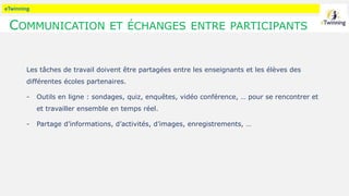 eTwinning
COMMUNICATION ET ÉCHANGES ENTRE PARTICIPANTS
Les tâches de travail doivent être partagées entre les enseignants et les élèves des
différentes écoles partenaires.
- Outils en ligne : sondages, quiz, enquêtes, vidéo conférence, … pour se rencontrer et
et travailler ensemble en temps réel.
- Partage d’informations, d’activités, d’images, enregistrements, …
 