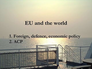 EU and the world
1. Foreign, defence, economic policy
2. ACP
 