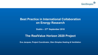 Best Practice in International Collaboration
on Energy Research
Dublin – 27th September 2018
The RealValue Horizon 2020 Project
Eva Jacques, Project Coordinator, Glen Dimplex Heating & Ventilation
 