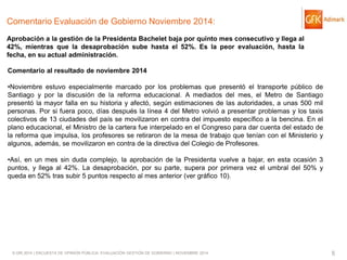 © GfK 2014 | ENCUESTA DE OPINIÓN PÚBLICA: EVALUACIÓN GESTIÓN DE GOBIERNO | NOVIEMBRE 2014 
5 
Comentario Evaluación de Gobierno Noviembre 2014: Aprobación a la gestión de la Presidenta Bachelet baja por quinto mes consecutivo y llega al 42%, mientras que la desaprobación sube hasta el 52%. Es la peor evaluación, hasta la fecha, en su actual administración. 
Comentario al resultado de noviembre 2014 
•Noviembre estuvo especialmente marcado por los problemas que presentó el transporte público de Santiago y por la discusión de la reforma educacional. A mediados del mes, el Metro de Santiago presentó la mayor falla en su historia y afectó, según estimaciones de las autoridades, a unas 500 mil personas. Por si fuera poco, días después la línea 4 del Metro volvió a presentar problemas y los taxis colectivos de 13 ciudades del país se movilizaron en contra del impuesto específico a la bencina. En el plano educacional, el Ministro de la cartera fue interpelado en el Congreso para dar cuenta del estado de la reforma que impulsa, los profesores se retiraron de la mesa de trabajo que tenían con el Ministerio y algunos, además, se movilizaron en contra de la directiva del Colegio de Profesores. 
•Así, en un mes sin duda complejo, la aprobación de la Presidenta vuelve a bajar, en esta ocasión 3 puntos, y llega al 42%. La desaprobación, por su parte, supera por primera vez el umbral del 50% y queda en 52% tras subir 5 puntos respecto al mes anterior (ver gráfico 10).  
