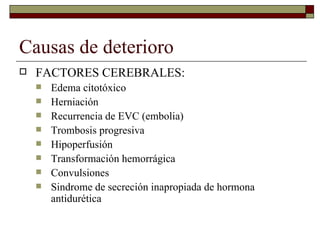 Causas de deterioro FACTORES CEREBRALES: Edema citotóxico Herniación Recurrencia de EVC (embolia) Trombosis progresiva Hipoperfusión Transformación hemorrágica Convulsiones Sindrome de secreción inapropiada de hormona antidurética 