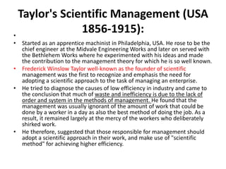 Taylor's Scientific Management (USA
1856-1915):
•
• Started as an apprentice machinist in Philadelphia, USA. He rose to be the
chief engineer at the Midvale Engineering Works and later on served with
the Bethlehem Works where he experimented with his ideas and made
the contribution to the management theory for which he is so well known.
• Frederick Winslow Taylor well-known as the founder of scientific
management was the first to recognize and emphasis the need for
adopting a scientific approach to the task of managing an enterprise.
• He tried to diagnose the causes of low efficiency in industry and came to
the conclusion that much of waste and inefficiency is due to the lack of
order and system in the methods of management. He found that the
management was usually ignorant of the amount of work that could be
done by a worker in a day as also the best method of doing the job. As a
result, it remained largely at the mercy of the workers who deliberately
shirked work.
• He therefore, suggested that those responsible for management should
adopt a scientific approach in their work, and make use of "scientific
method" for achieving higher efficiency.
 