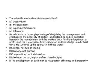 • The scientific method consists essentially of
• (a) Observation
• (b) Measurement
• (c) Experimentation and
• (d) Inference.
• He advocated a thorough planning of the job by the management and
emphasized the necessity of perfect understanding and co-operation
between the management and the workers both for the enlargement of
profits and the use of scientific investigation and knowledge in industrial
work. He summed up his approach in these words:
• Science, not rule of thumb
• Harmony, not discord
• Co-operation, not individualism
• Maximum output, in place of restricted output
• The development of each man to his greatest efficiency and prosperity.
 